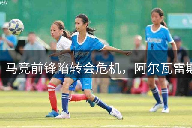 马竞前锋陷转会危机，阿尔瓦雷斯如何破局？